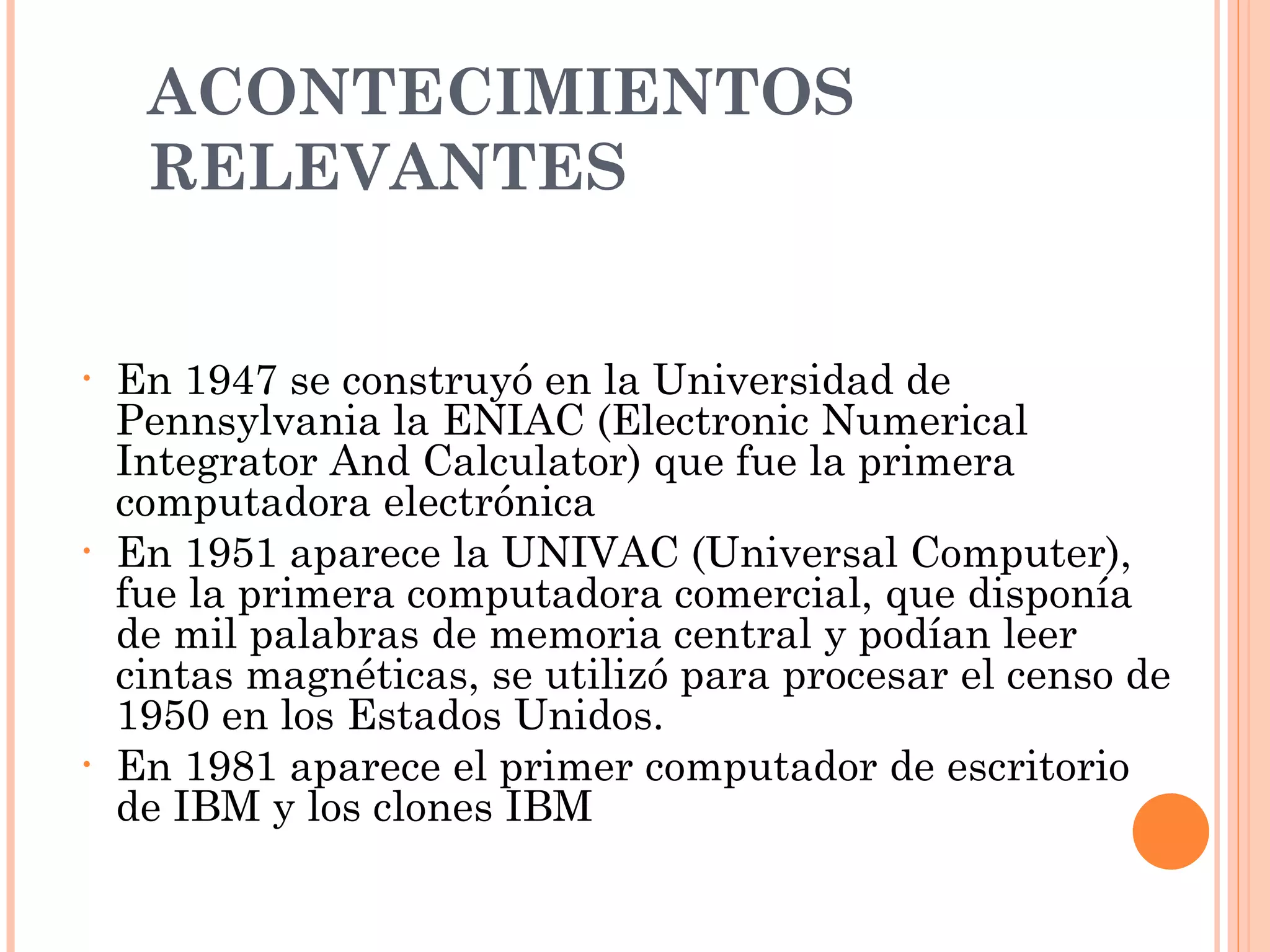 ACONTECIMIENTOS RELEVANTES  En 1947 se construyó en la Universidad de Pennsylvania la ENIAC (Electronic Numerical Integrator And Calculator) que fue la primera computadora electrónica En 1951 aparece la UNIVAC (Universal Computer), fue la primera computadora comercial, que disponía de mil palabras de memoria central y podían leer cintas magnéticas, se utilizó para procesar el censo de 1950 en los Estados Unidos. En 1981 aparece el primer computador de escritorio de IBM y los clones IBM 