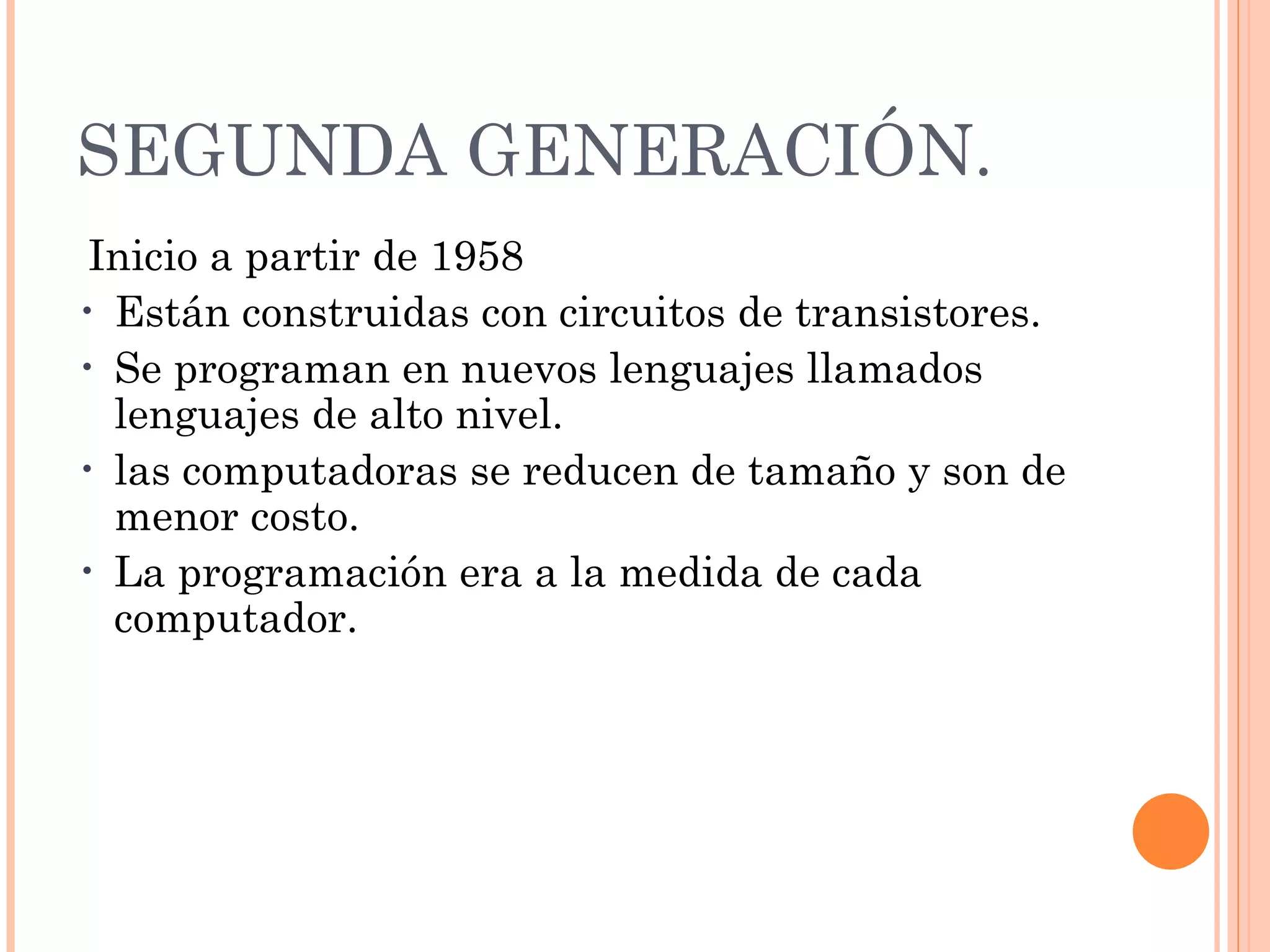 SEGUNDA GENERACIÓN.   Inicio a partir de 1958   Están construidas con circuitos de transistores.  Se programan en nuevos lenguajes llamados lenguajes de alto nivel.  las computadoras se reducen de tamaño y son de menor costo.  La programación era a la medida de cada computador. 
