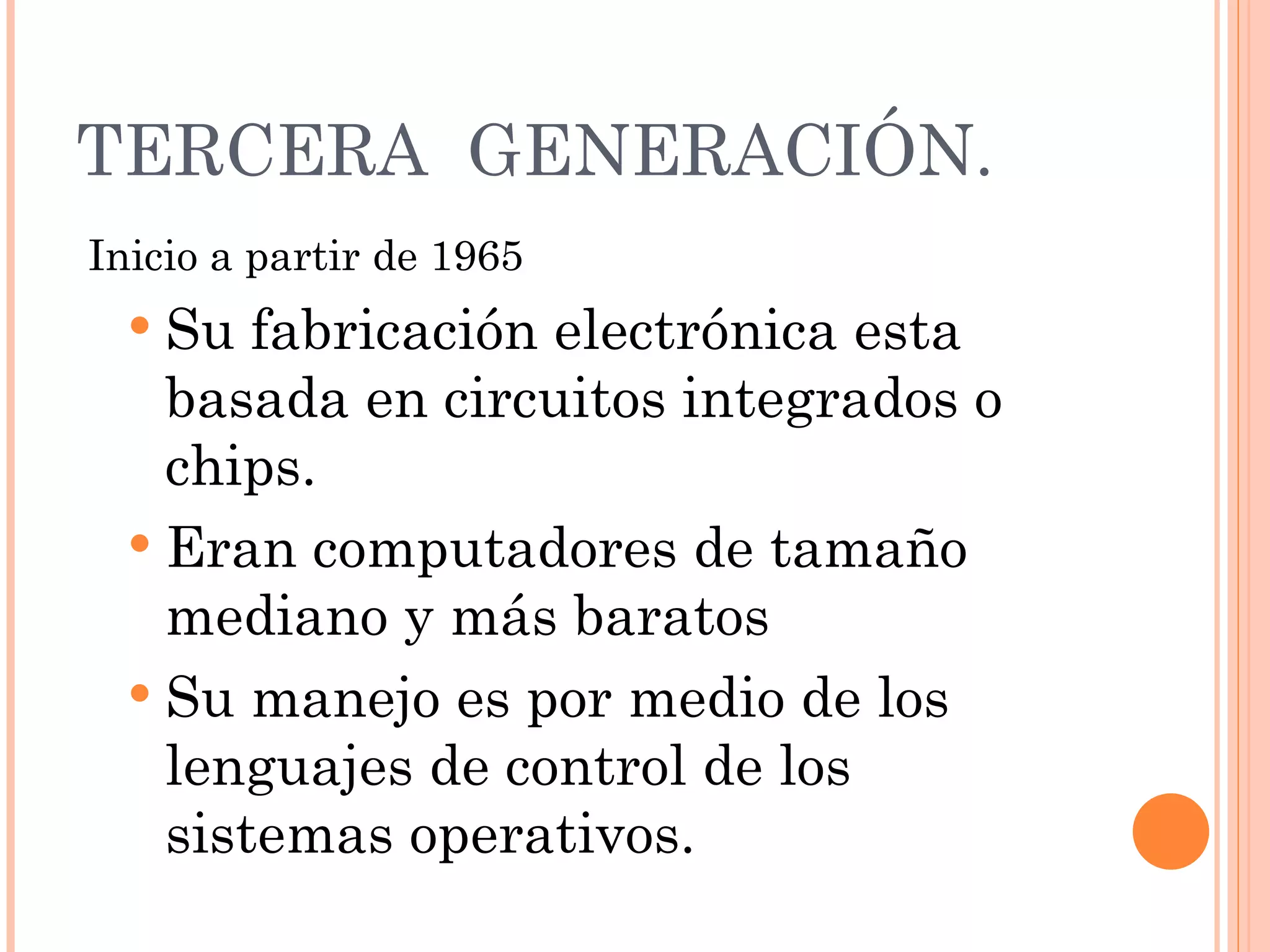 TERCERA  GENERACIÓN.   Inicio a partir de 1965   Su fabricación electrónica esta basada en circuitos integrados o chips. Eran computadores de tamaño mediano y más baratos   Su manejo es por medio de los lenguajes de control de los sistemas operativos.  