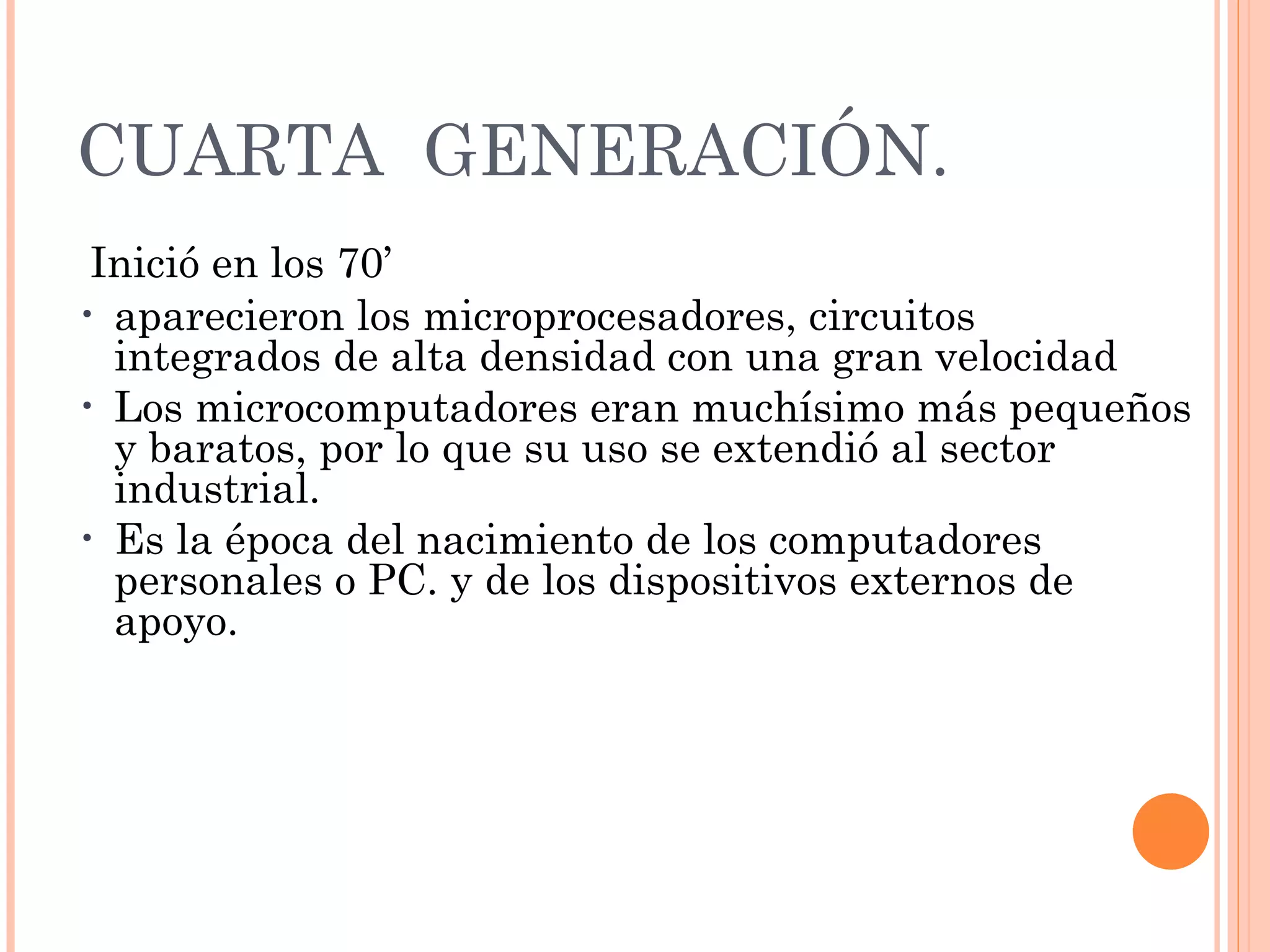 CUARTA  GENERACIÓN.   Inició en los 70’ aparecieron los microprocesadores, circuitos integrados de alta densidad con una gran velocidad Los microcomputadores eran muchísimo más pequeños y baratos, por lo que su uso se extendió al sector industrial. Es la época del nacimiento de los computadores personales o PC. y de los dispositivos externos de apoyo.   