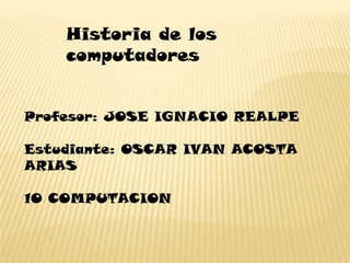 Historia de los
    computadores


Profesor: JOSE IGNACIO REALPE

Estudiante: OSCAR IVAN ACOSTA
ARIAS

10 COMPUTACION
 