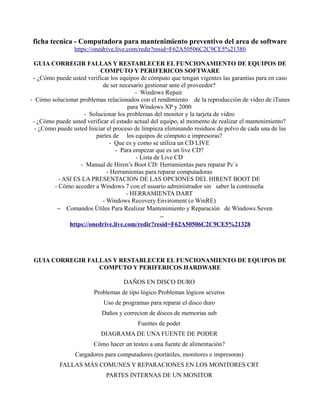 ficha tecnica - Computadora para mantenimiento preventivo del area de software
https://onedrive.live.com/redir?resid=F62A50506C2C9CE5%21380
GUIA CORREGIR FALLAS Y RESTABLECER EL FUNCIONAMIENTO DE EQUIPOS DE
COMPUTO Y PERIFERICOS SOFTWARE
- ¿Cómo puede usted verificar los equipos de cómputo que tengan vigentes las garantías para en caso
de ser necesario gestionar ante el proveedor?
- Windows Repair
- Cómo solucionar problemas relacionados con el rendimiento de la reproducción de vídeo de iTunes
para Windows XP y 2000
- Solucionar los problemas del monitor y la tarjeta de vídeo
- ¿Cómo puede usted verificar el estado actual del equipo, al momento de realizar el mantenimiento?
- ¿Cómo puede usted Iniciar el proceso de limpieza eliminando residuos de polvo de cada una de las
partes de los equipos de cómputo e impresoras?
- Que es y como se utiliza un CD LIVE
- Para empezar que es un live CD?
- Lista de Live CD
- Manual de Hiren’s Boot CD: Herramientas para reparar Pc´s
- Herramientas para reparar computadoras
- ASI ES LA PRESENTACION DE LAS OPCIONES DEL HIRENT BOOT DE
- Cómo acceder a Windows 7 con el usuario administrador sin saber la contraseña
- HERRAMIENTA DART
- Windows Recovery Enviroment (o WinRE)
− Comandos Útiles Para Realizar Mantenimiento y Reparación de Windows Seven
−
https://onedrive.live.com/redir?resid=F62A50506C2C9CE5%21328
GUIA CORREGIR FALLAS Y RESTABLECER EL FUNCIONAMIENTO DE EQUIPOS DE
COMPUTO Y PERIFERICOS HARDWARE
DAÑOS EN DISCO DURO
Problemas de tipo lógico Problemas lógicos severos
Uso de programas para reparar el disco duro
Daños y correcion de discos de memorias usb
Fuentes de poder
DIAGRAMA DE UNA FUENTE DE PODER
Cómo hacer un testeo a una fuente de alimentación?
Cargadores para computadores (portátiles, monitores e impresoras)
FALLAS MÁS COMUNES Y REPARACIONES EN LOS MONITORES CRT
PARTES INTERNAS DE UN MONITOR
 