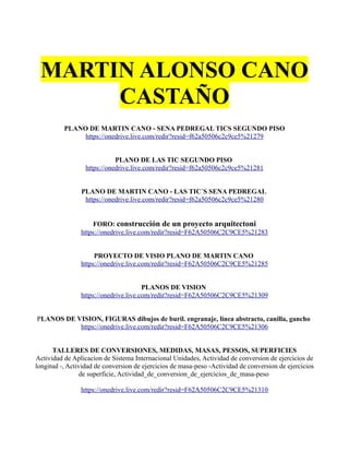 MARTIN ALONSO CANO
CASTAÑO
PLANO DE MARTIN CANO - SENA PEDREGAL TICS SEGUNDO PISO
https://onedrive.live.com/redir?resid=f62a50506c2c9ce5%21279
PLANO DE LAS TIC SEGUNDO PISO
https://onedrive.live.com/redir?resid=f62a50506c2c9ce5%21281
PLANO DE MARTIN CANO - LAS TIC´S SENA PEDREGAL
https://onedrive.live.com/redir?resid=f62a50506c2c9ce5%21280
FORO: construcción de un proyecto arquitectoni
https://onedrive.live.com/redir?resid=F62A50506C2C9CE5%21283
PROYECTO DE VISIO PLANO DE MARTIN CANO
https://onedrive.live.com/redir?resid=F62A50506C2C9CE5%21285
PLANOS DE VISION
https://onedrive.live.com/redir?resid=F62A50506C2C9CE5%21309
PLANOS DE VISION, FIGURAS dibujos de buril. engranaje, linea abstracto, canilla, gancho
https://onedrive.live.com/redir?resid=F62A50506C2C9CE5%21306
TALLERES DE CONVERSIONES, MEDIDAS, MASAS, PESSOS, SUPERFICIES
Actividad de Aplicacion de Sistema Internacional Unidades, Actividad de conversion de ejercicios de
longitud -, Actividad de conversion de ejercicios de masa-peso -Actividad de conversion de ejercicios
de superficie, Actividad_de_conversion_de_ejercicios_de_masa-peso
https://onedrive.live.com/redir?resid=F62A50506C2C9CE5%21310
 