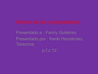 Historia de los computadores
Presentado a : Fanny Gutiérrez
Presentado por : franki Hernández
Tarazona
p.f.c 12
 