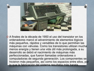 O A finales de la década de 1950 el uso del transistor en los
ordenadores marcó el advenimiento de elementos lógicos
más pequeños, rápidos y versátiles de lo que permitían las
máquinas con válvulas. Como los transistores utilizan mucha
menos energía y tienen una vida útil más prolongada, a su
desarrollo se debió el nacimiento de máquinas más
perfeccionadas, que fueron llamadas ordenadores o
computadoras de segunda generación. Los componentes se
hicieron más pequeños, así como los espacios entre ellos, por
lo que la fabricación del sistema resultaba más barata.
 