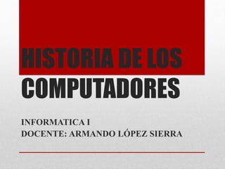 HISTORIA DE LOS
COMPUTADORES
INFORMATICA I
DOCENTE: ARMANDO LÓPEZ SIERRA
 