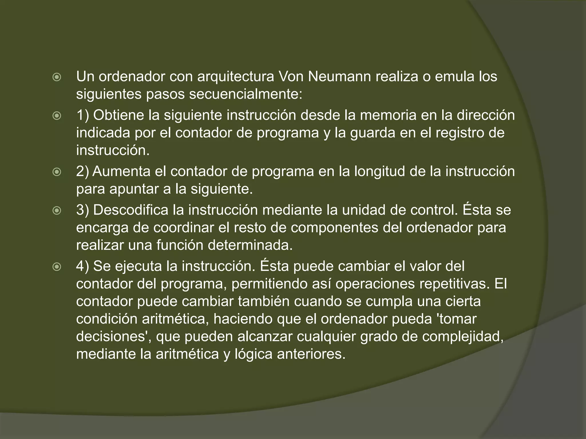    Un ordenador con arquitectura Von Neumann realiza o emula los
    siguientes pasos secuencialmente:
   1) Obtiene la siguiente instrucción desde la memoria en la dirección
    indicada por el contador de programa y la guarda en el registro de
    instrucción.
   2) Aumenta el contador de programa en la longitud de la instrucción
    para apuntar a la siguiente.
   3) Descodifica la instrucción mediante la unidad de control. Ésta se
    encarga de coordinar el resto de componentes del ordenador para
    realizar una función determinada.
   4) Se ejecuta la instrucción. Ésta puede cambiar el valor del
    contador del programa, permitiendo así operaciones repetitivas. El
    contador puede cambiar también cuando se cumpla una cierta
    condición aritmética, haciendo que el ordenador pueda 'tomar
    decisiones', que pueden alcanzar cualquier grado de complejidad,
    mediante la aritmética y lógica anteriores.
 