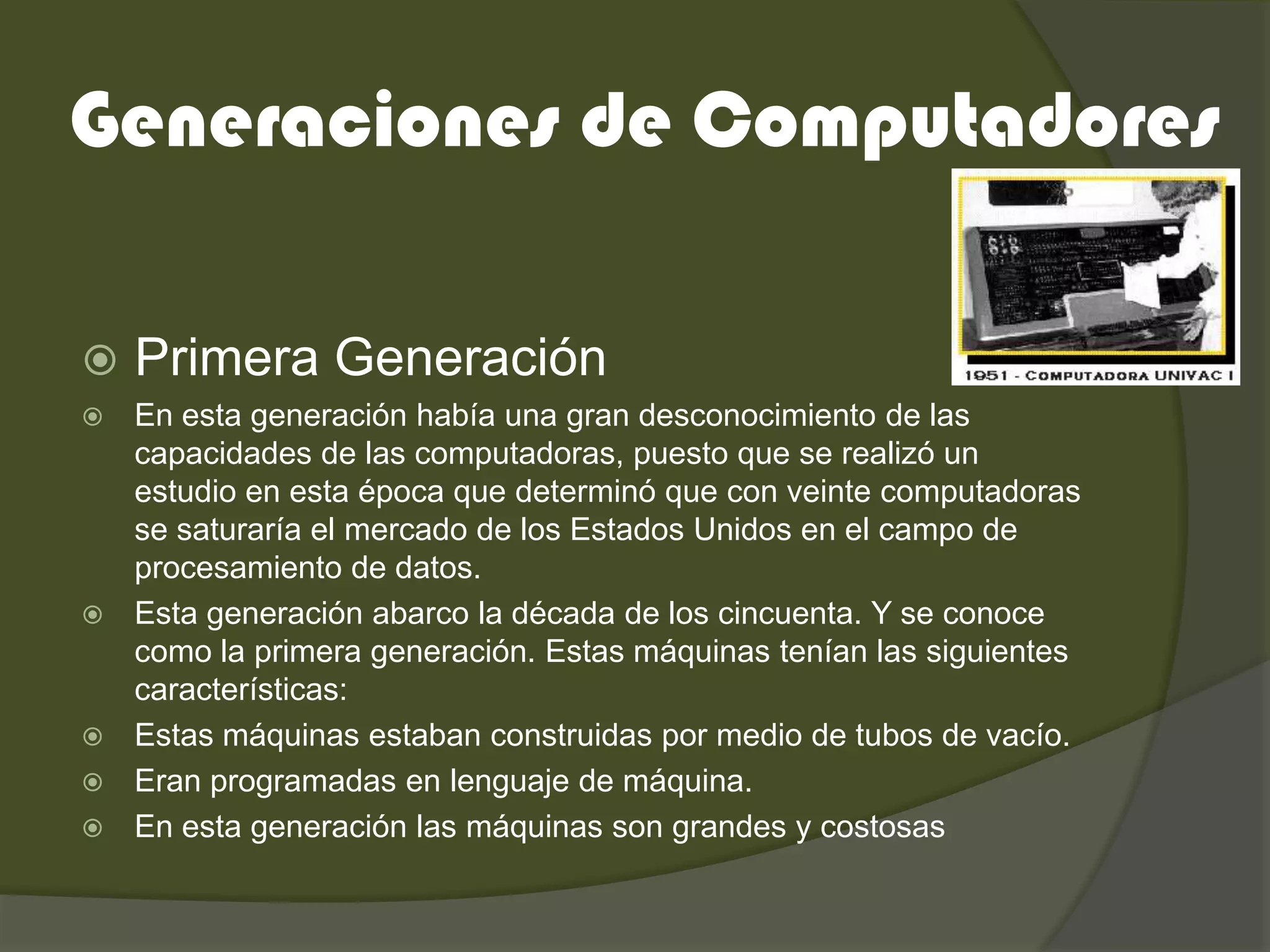 Generaciones de Computadores

   Primera Generación
   En esta generación había una gran desconocimiento de las
    capacidades de las computadoras, puesto que se realizó un
    estudio en esta época que determinó que con veinte computadoras
    se saturaría el mercado de los Estados Unidos en el campo de
    procesamiento de datos.
   Esta generación abarco la década de los cincuenta. Y se conoce
    como la primera generación. Estas máquinas tenían las siguientes
    características:
   Estas máquinas estaban construidas por medio de tubos de vacío.
   Eran programadas en lenguaje de máquina.
   En esta generación las máquinas son grandes y costosas
 