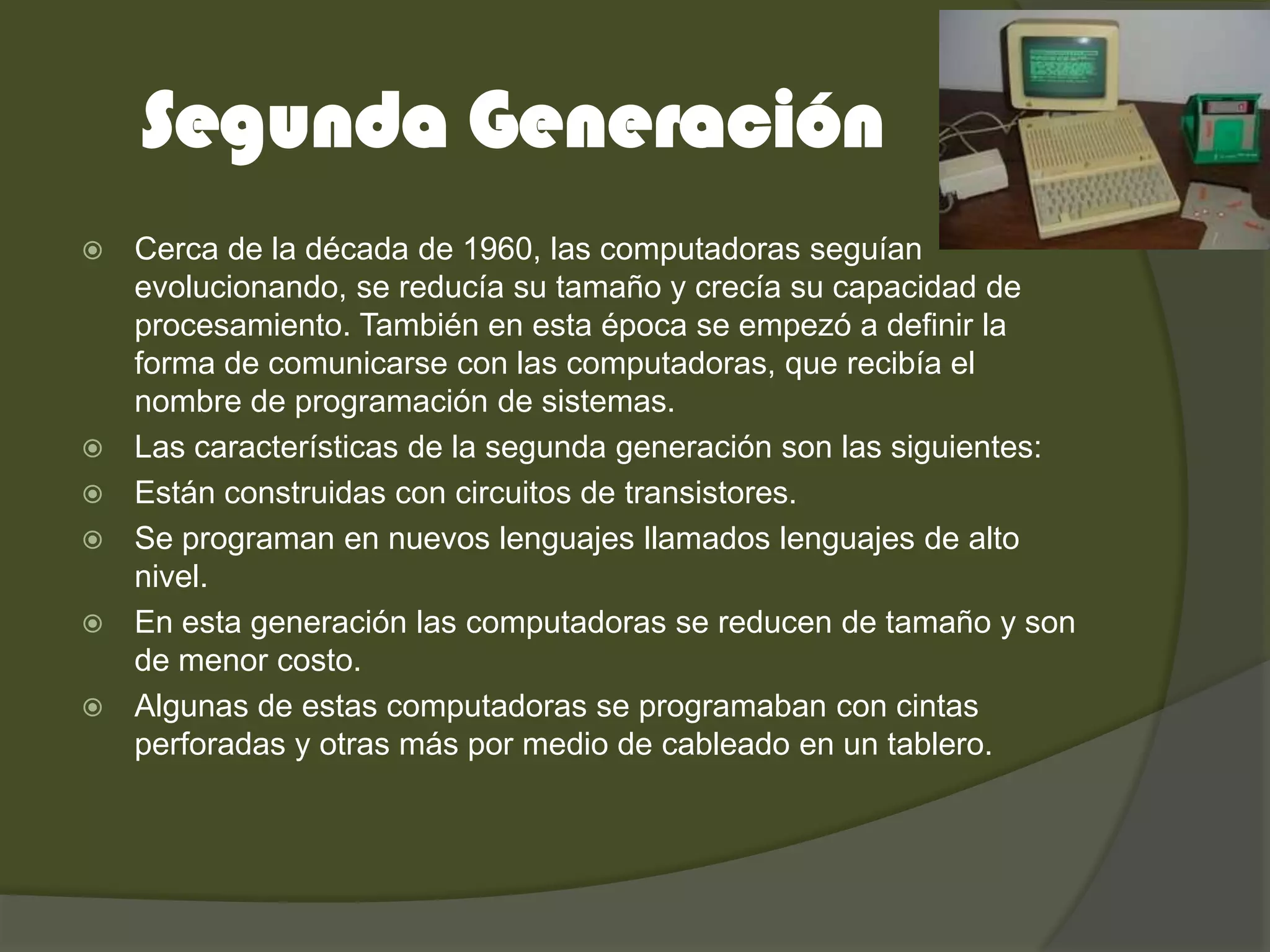 Segunda Generación
   Cerca de la década de 1960, las computadoras seguían
    evolucionando, se reducía su tamaño y crecía su capacidad de
    procesamiento. También en esta época se empezó a definir la
    forma de comunicarse con las computadoras, que recibía el
    nombre de programación de sistemas.
   Las características de la segunda generación son las siguientes:
   Están construidas con circuitos de transistores.
   Se programan en nuevos lenguajes llamados lenguajes de alto
    nivel.
   En esta generación las computadoras se reducen de tamaño y son
    de menor costo.
   Algunas de estas computadoras se programaban con cintas
    perforadas y otras más por medio de cableado en un tablero.
 