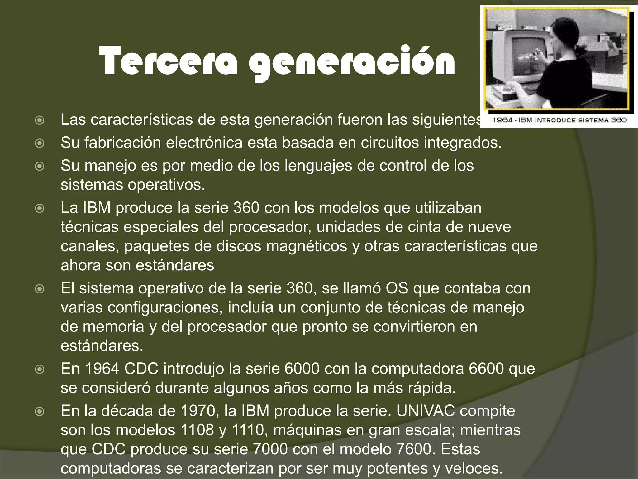 Tercera generación
   Las características de esta generación fueron las siguientes:
   Su fabricación electrónica esta basada en circuitos integrados.
   Su manejo es por medio de los lenguajes de control de los
    sistemas operativos.
   La IBM produce la serie 360 con los modelos que utilizaban
    técnicas especiales del procesador, unidades de cinta de nueve
    canales, paquetes de discos magnéticos y otras características que
    ahora son estándares
   El sistema operativo de la serie 360, se llamó OS que contaba con
    varias configuraciones, incluía un conjunto de técnicas de manejo
    de memoria y del procesador que pronto se convirtieron en
    estándares.
   En 1964 CDC introdujo la serie 6000 con la computadora 6600 que
    se consideró durante algunos años como la más rápida.
   En la década de 1970, la IBM produce la serie. UNIVAC compite
    son los modelos 1108 y 1110, máquinas en gran escala; mientras
    que CDC produce su serie 7000 con el modelo 7600. Estas
    computadoras se caracterizan por ser muy potentes y veloces.
 