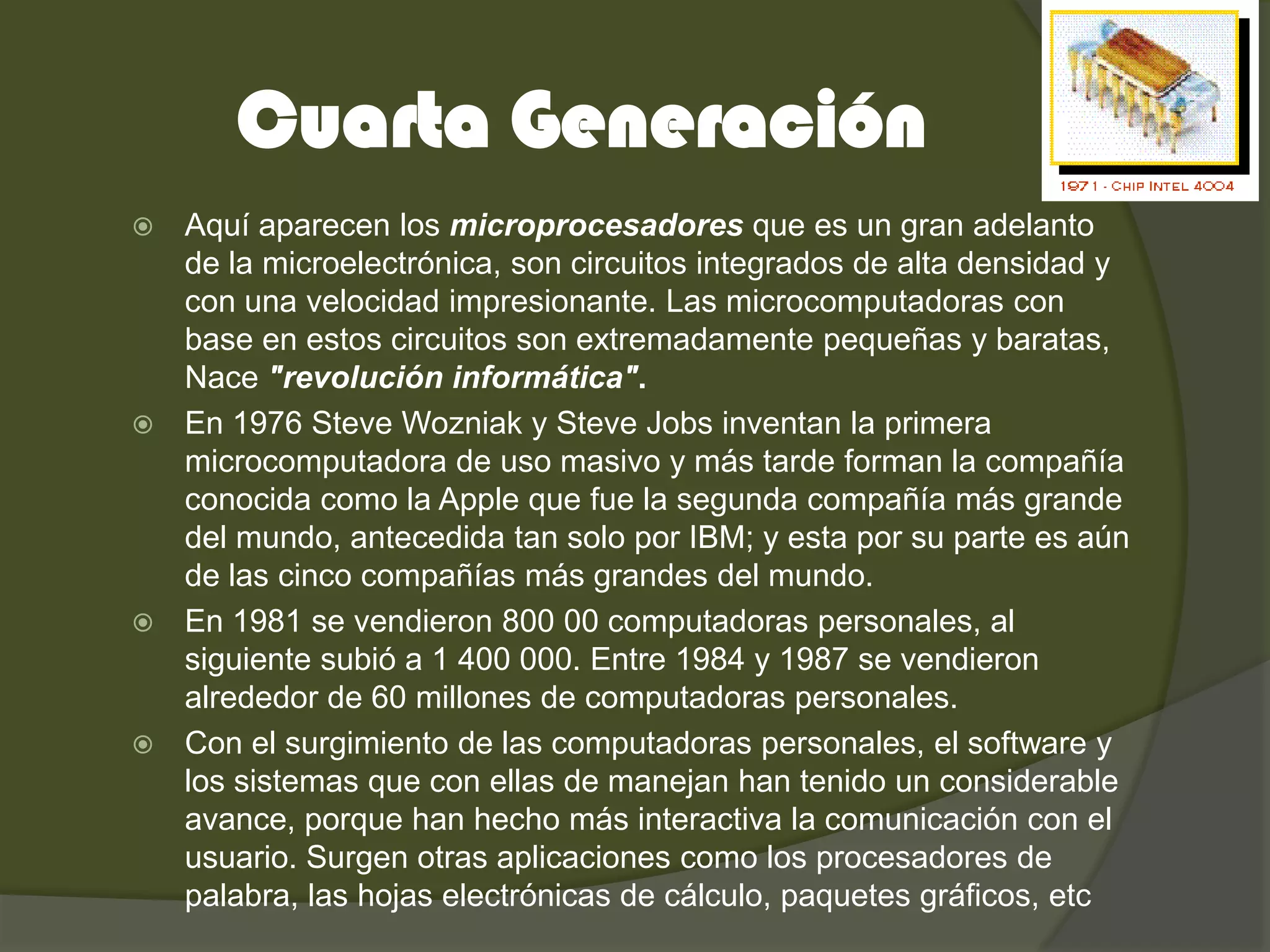 Cuarta Generación
   Aquí aparecen los microprocesadores que es un gran adelanto
    de la microelectrónica, son circuitos integrados de alta densidad y
    con una velocidad impresionante. Las microcomputadoras con
    base en estos circuitos son extremadamente pequeñas y baratas,
    Nace "revolución informática".
   En 1976 Steve Wozniak y Steve Jobs inventan la primera
    microcomputadora de uso masivo y más tarde forman la compañía
    conocida como la Apple que fue la segunda compañía más grande
    del mundo, antecedida tan solo por IBM; y esta por su parte es aún
    de las cinco compañías más grandes del mundo.
   En 1981 se vendieron 800 00 computadoras personales, al
    siguiente subió a 1 400 000. Entre 1984 y 1987 se vendieron
    alrededor de 60 millones de computadoras personales.
   Con el surgimiento de las computadoras personales, el software y
    los sistemas que con ellas de manejan han tenido un considerable
    avance, porque han hecho más interactiva la comunicación con el
    usuario. Surgen otras aplicaciones como los procesadores de
    palabra, las hojas electrónicas de cálculo, paquetes gráficos, etc
 