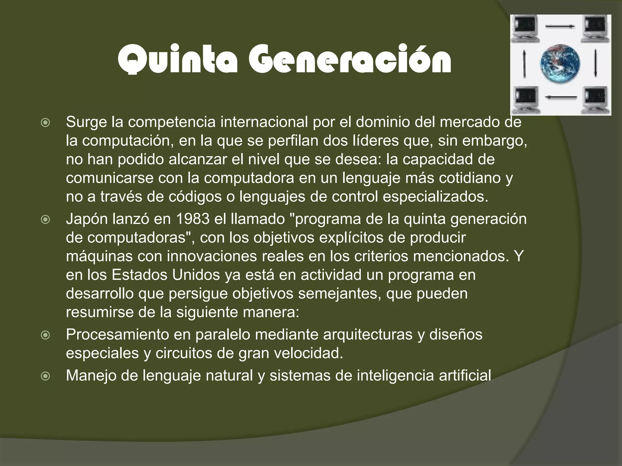 Quinta Generación
 Surge la competencia internacional por el dominio del mercado de
  la computación, en la que se perfilan dos líderes que, sin embargo,
  no han podido alcanzar el nivel que se desea: la capacidad de
  comunicarse con la computadora en un lenguaje más cotidiano y
  no a través de códigos o lenguajes de control especializados.
 Japón lanzó en 1983 el llamado "programa de la quinta generación
  de computadoras", con los objetivos explícitos de producir
  máquinas con innovaciones reales en los criterios mencionados. Y
  en los Estados Unidos ya está en actividad un programa en
  desarrollo que persigue objetivos semejantes, que pueden
  resumirse de la siguiente manera:
 Procesamiento en paralelo mediante arquitecturas y diseños
  especiales y circuitos de gran velocidad.
 Manejo de lenguaje natural y sistemas de inteligencia artificial
 