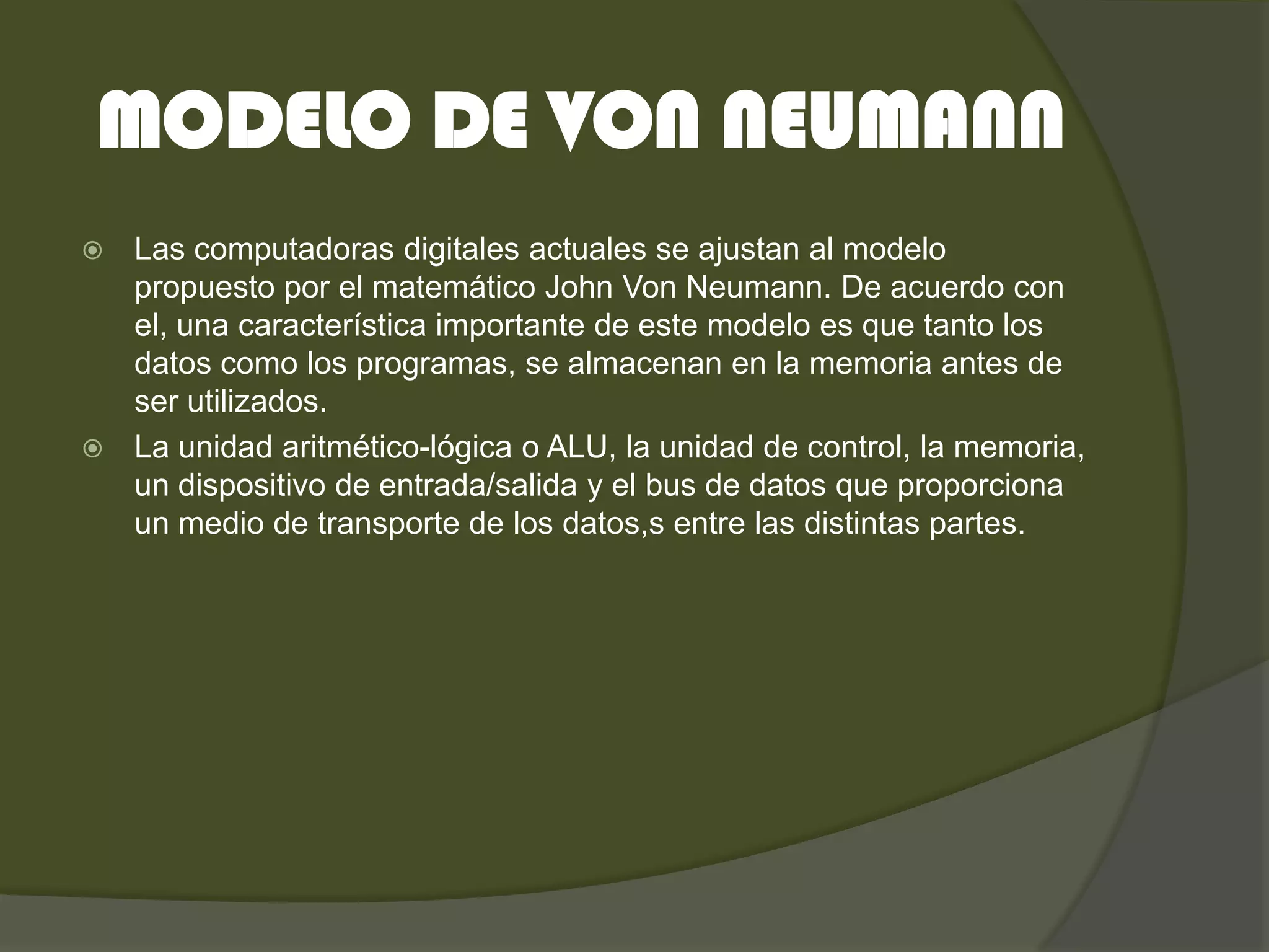 MODELO DE VON NEUMANN
 Las computadoras digitales actuales se ajustan al modelo
  propuesto por el matemático John Von Neumann. De acuerdo con
  el, una característica importante de este modelo es que tanto los
  datos como los programas, se almacenan en la memoria antes de
  ser utilizados.
 La unidad aritmético-lógica o ALU, la unidad de control, la memoria,
  un dispositivo de entrada/salida y el bus de datos que proporciona
  un medio de transporte de los datos,s entre las distintas partes.
 