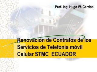Prof. Ing. Hugo W. Carrión




Renovación de Contratos de los
Servicios de Telefonía móvil
Celular STMC ECUADOR
 