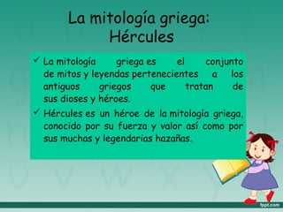 La mitología griega:
Hércules
 La mitología griega es el conjunto
de mitos y leyendas pertenecientes a los
antiguos griegos que tratan de
sus dioses y héroes.
 Hércules es un héroe de la mitología griega,
conocido por su fuerza y valor así como por
sus muchas y legendarias hazañas.
 