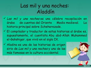 Las mil y una noches:
Aladdín
 Las mil y una noches es una célebre recopilación en
árabe de cuentos del Oriente Medio medieval. La
historia principal sobre Scheherezade.
 El compilador y traductor de estas historias al árabe es,
supuestamente, el cuentista Abu abd-Allah Muhammed
el-Gahshigar, que vivió en el siglo IX.
 Aladino es una de las historias de origen
sirio de Las mil y una noches y una de las
más famosas en la cultura occidental.
 