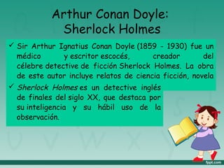 Arthur Conan Doyle:
Sherlock Holmes
 Sir Arthur Ignatius Conan Doyle (1859 - 1930) fue un
médico y escritor escocés, creador del
célebre detective de ficción Sherlock Holmes. La obra
de este autor incluye relatos de ciencia ficción, novela
histórica, teatro y poesía. Sherlock Holmes es un detective inglés
de finales del siglo XX, que destaca por
su inteligencia y su hábil uso de la
observación.
 