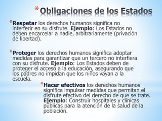 *
*Respetar los derechos humanos significa no
interferir en su disfrute. Ejemplo: Los Estados no
deben encarcelar a nadie, arbitrariamente (privación
de libertad).
*Proteger los derechos humanos significa adoptar
medidas para garantizar que un tercero no interfiera
con su disfrute. Ejemplo: Los Estados deben de
proteger el acceso a la educación, asegurando que
los padres no impidan que los niños vayan a la
escuela.
*Hacer efectivos los derechos humanos
significa impulsar medidas que permitan el
disfrute efectivo del derecho de que se trate.
Ejemplo: Construir hospitales y clínicas
públicas para la atención de la salud de la
población.
 