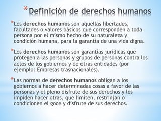 *
*Los derechos humanos son aquellas libertades,
facultades o valores básicos que corresponden a toda
persona por el mismo hecho de su naturaleza y
condición humana, para la garantía de una vida digna.
*Los derechos humanos son garantías jurídicas que
protegen a las personas y grupos de personas contra los
actos de los gobiernos y de otras entidades (por
ejemplo: Empresas trasnacionales).
*Las normas de derechos humanos obligan a los
gobiernos a hacer determinadas cosas a favor de las
personas y el pleno disfrute de sus derechos y les
impiden hacer otras, que limiten, restrinjan o
condicionen el goce y disfrute de sus derechos.
 