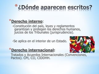 *
*Derecho interno:
-Constitución del país, leyes y reglamentos
garantizan y protegen los derechos humanos,
juicios de los Tribunales (jurisprudencia).
-Se aplica en el interior de un Estado.
*Derecho internacional:
Tratados y Acuerdos Internacionales (Convenciones,
Pactos). CPI, CIJ, CIDDHH.
 