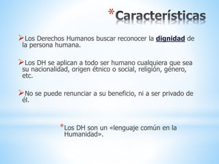 *
Los Derechos Humanos buscar reconocer la dignidad de
la persona humana.
Los DH se aplican a todo ser humano cualquiera que sea
su nacionalidad, origen étnico o social, religión, género,
etc.
No se puede renunciar a su beneficio, ni a ser privado de
él.
*Los DH son un «lenguaje común en la
Humanidad».
 