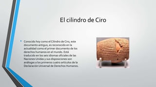 El cilindro de Ciro
• Conocido hoy como el Cilindro de Ciro, este
documento antiguo, es reconocido en la
actualidad como el primer documento de los
derechos humanos en el mundo. Está
traducido en los seis idiomas oficiales de las
Naciones Unidas y sus disposiciones son
análogas a los primeros cuatro artículos de la
Declaración Universal de Derechos Humanos.
 