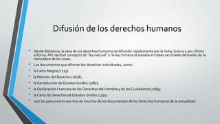 Difusión de los derechos humanos
• Desde Babilonia, la idea de los derechos humanos se difundió rápidamente por la India, Grecia y por último
a Roma.Ahí nació el concepto de “ley natural” y la ley romana se basaba en ideas racionales derivadas de la
naturaleza de las cosas.
• Los documentos que afirman los derechos individuales, como:
• la Carta Magna (1215)
• la Petición del Derecho (1628),
• la Constitución de Estados Unidos (1787),
• la Declaración Francesa de los Derechos del Hombre y de los Ciudadanos (1789)
• la Carta de Derechos de Estados Unidos (1791)
• son los precursores escritos de muchos de los documentos de los derechos humanos de la actualidad.
 