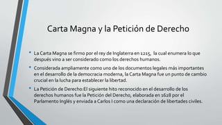 Carta Magna y la Petición de Derecho
• La Carta Magna se firmo por el rey de Inglaterra en 1215, la cual enumera lo que
después vino a ser considerado como los derechos humanos.
• Considerada ampliamente como uno de los documentos legales más importantes
en el desarrollo de la democracia moderna, la Carta Magna fue un punto de cambio
crucial en la lucha para establecer la libertad.
• La Petición de Derecho:El siguiente hito reconocido en el desarrollo de los
derechos humanos fue la Petición del Derecho, elaborada en 1628 por el
Parlamento Inglés y enviada a Carlos I como una declaración de libertades civiles.
 
