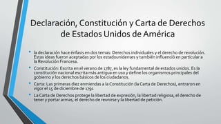 Declaración, Constitución y Carta de Derechos
de Estados Unidos de América
• la declaración hace énfasis en dos temas: Derechos individuales y el derecho de revolución.
Estas ideas fueron aceptadas por los estadounidenses y también influenció en particular a
la Revolución Francesa.
• Constitución: Escrita en el verano de 1787, es la ley fundamental de estados unidos. Es la
constitución nacional escrita más antigua en uso y define los organismos principales del
gobierno y los derechos básicos de los ciudadanos.
• Carta: Las primeras diez enmiendas a la Constitución (la Carta de Derechos), entraron en
vigor el 15 de diciembre de 1791
• La Carta de Derechos protege la libertad de expresión, la libertad religiosa, el derecho de
tener y portar armas, el derecho de reunirse y la libertad de petición.
 