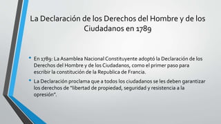 La Declaración de los Derechos del Hombre y de los
Ciudadanos en 1789
• En 1789: La Asamblea Nacional Constituyente adoptó la Declaración de los
Derechos del Hombre y de los Ciudadanos, como el primer paso para
escribir la constitución de la Republica de Francia.
• La Declaración proclama que a todos los ciudadanos se les deben garantizar
los derechos de “libertad de propiedad, seguridad y resistencia a la
opresión”.
 