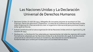 Las Naciones Unidas y La Declaración
Universal de Derechos Humanos
• Naciones Unidas: En abril de 1945, delegados de cincuenta naciones se reunieron en San
Francisco, llenos de optimismo y esperanza. La meta de la Conferencia de las Naciones Unidas
sobre Organización Internacional era crear un organismo internacional para promover la paz y
evitar guerras futuras.
• la Acta Constitutiva de la nueva organización de las Naciones Unidas entró en vigencia el 24 de
octubre de 1945.
• Declaración: La Declaración fue redactada por representantes de todas las regiones del mundo.
Formalmente adoptada por las Naciones Unidas el 10 de diciembre de 1948, es el documento
universal de los derechos humanos en existencia, describiendo los treinta derechos
fundamentales que constituyen la base para una sociedad democrática.
 