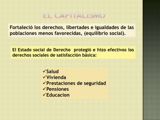 Fortaleció los derechos, libertades e igualdades de las
poblaciones menos favorecidas, (equilibrio social).


 El Estado social de Derecho protegió e hizo efectivos los
 derechos sociales de satisfacción básica:


               Salud
               Vivienda
               Prestaciones de seguridad
               Pensiones
               Educacion
 