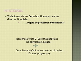    Violaciones de los Derechos Humanos en las
    Guerras Mundiales.
                   Objeto de protección internacional




           Derechos civiles y Derechos políticos
                   no participa el Estado


          Derechos económicos sociales y culturales.
                    Estado (progresivo).
 