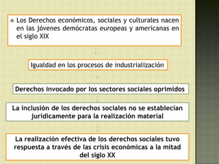    Los Derechos económicos, sociales y culturales nacen
    en las jóvenes demócratas europeas y americanas en
    el siglo XIX



        Igualdad en los procesos de industrialización


    Derechos invocado por los sectores sociales oprimidos

La inclusión de los derechos sociales no se establecían
      jurídicamente para la realización material


La realización efectiva de los derechos sociales tuvo
respuesta a través de las crisis económicas a la mitad
                     del siglo XX
 