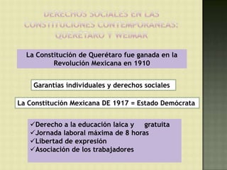 La Constitución de Querétaro fue ganada en la
          Revolución Mexicana en 1910


    Garantías individuales y derechos sociales

La Constitución Mexicana DE 1917 = Estado Demócrata


   Derecho a la educación laica y  gratuita
   Jornada laboral máxima de 8 horas
   Libertad de expresión
   Asociación de los trabajadores
 