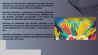Derecho a la reproduccion: Determina que todos los seres
humanos son capaces de reproducirse y que esta accion es
innata o natural,propia de todos los individuos
Derechos culturales: La declaracion de friburgo elaborada
el 7 y 8 de mayo del 2007 en Ginebra,Suiza, establecio que
los derechos culturales corresponden a los valores, las
creencias y la identidad cultural de las personas
Derechos de solidaridad: Son derechos colectivos y sus
titularesson las personas, algunos de ellos son el derecho a
la libre determinacion de los pueblos, al desarrollo y a la
paz
Derechos ambientales: Conciben un conjunto de normas y
disposiciones legales en defemda del patrimonio natural de
la socierdad y del mundo
 