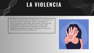 LA VIOLENCIA
La violencia es definida por la OMS como el uso intencional
de la fuerza fisica, contra uno mismo , otra persona o
contra un grupo o comunidad, que resulta o tiene una alta
probabilidad de resultar en daño fisico, muerte, daño
psicologico, transtornos en el desarrolo o privacion.
Alugnas situaciones en las que se vulneran los derechos
humanos por medio de la violecia son
 