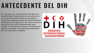 ANTECEDENTE DEL DIH
En resumen, los antecedentes del Derecho
Internacional Humanitario se encuentran en
una larga evolución histórica que abarca
desde la antigüedad hasta las Convenciones
de Ginebra del siglo XIX y XX. Estas normas y
principios han sido fundamentales para
mitigar el sufrimiento humano en tiempos de
guerra y proteger a las personas afectadas
por los conflictos armados.
 