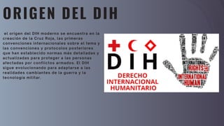 ORIGEN DEL DIH
el origen del DIH moderno se encuentra en la
creación de la Cruz Roja, las primeras
convenciones internacionales sobre el tema y
las convenciones y protocolos posteriores
que han establecido normas más detalladas y
actualizadas para proteger a las personas
afectadas por conflictos armados. El DIH
sigue evolucionando para adaptarse a las
realidades cambiantes de la guerra y la
tecnología militar.
 