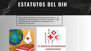 ESTATUTOS DEL DIH
hace parte del Derecho Internacional Publico, de
acuerdo a situaciones de conflicto armado y esta
constituido por el Derecho de Ginebra y el
Derecho de la haya
 