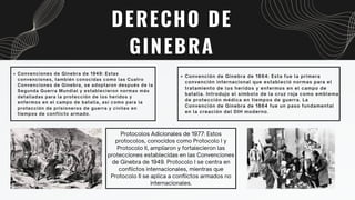 Protocolos Adicionales de 1977: Estos
protocolos, conocidos como Protocolo I y
Protocolo II, ampliaron y fortalecieron las
protecciones establecidas en las Convenciones
de Ginebra de 1949. Protocolo I se centra en
conflictos internacionales, mientras que
Protocolo II se aplica a conflictos armados no
internacionales.
DERECHO DE
GINEBRA
Convención de Ginebra de 1864: Esta fue la primera
convención internacional que estableció normas para el
tratamiento de los heridos y enfermos en el campo de
batalla. Introdujo el símbolo de la cruz roja como emblema
de protección médica en tiempos de guerra. La
Convención de Ginebra de 1864 fue un paso fundamental
en la creación del DIH moderno.
Convenciones de Ginebra de 1949: Estas
convenciones, también conocidas como las Cuatro
Convenciones de Ginebra, se adoptaron después de la
Segunda Guerra Mundial y establecieron normas más
detalladas para la protección de los heridos y
enfermos en el campo de batalla, así como para la
protección de prisioneros de guerra y civiles en
tiempos de conflicto armado.
 