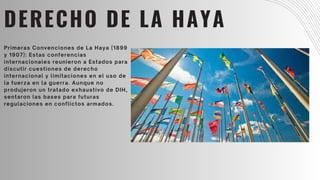 DERECHO DE LA HAYA
Primeras Convenciones de La Haya (1899
y 1907): Estas conferencias
internacionales reunieron a Estados para
discutir cuestiones de derecho
internacional y limitaciones en el uso de
la fuerza en la guerra. Aunque no
produjeron un tratado exhaustivo de DIH,
sentaron las bases para futuras
regulaciones en conflictos armados.
 