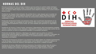 NORMAS DEL DIH
Principio de Distinción: Este principio establece que las partes en conflicto deben distinguir
entre combatientes y personas civiles, y entre bienes de carácter militar y bienes de carácter
civil. Los ataques deben dirigirse exclusivamente contra objetivos militares y no contra civiles ni
bienes civiles.
Prohibición de Ataques Indiscriminados: Se prohíbe llevar a cabo ataques que no puedan ser
dirigidos con precisión contra objetivos militares o que causen daños desproporcionados a
civiles y bienes civiles. Se debe tomar todas las precauciones posibles para evitar daños
colaterales a civiles
Protección de Personas Civiles: Las personas civiles, que no participan directamente en las
hostilidades, deben ser protegidas en todo momento. Esto incluye la prohibición de ataques
dirigidos intencionadamente contra civiles, así como medidas para garantizar su seguridad y
bienestar.
Prohibición de Tortura y Tratos Crueles, Inhumanos o Degradantes: Está estrictamente prohibido
torturar o tratar de manera cruel, inhumana o degradante a cualquier persona bajo control de una
parte en conflicto, ya sea un combatiente enemigo o un prisionero de guerra.
Protección de Heridos, Enfermos y Náufragos: Se requiere que las partes en conflicto
proporcionen atención médica y tratamiento humanitario a los heridos, enfermos y náufragos, sin
distinción de nacionalidad. El personal médico y los establecimientos médicos deben ser
respetados y protegidos.
Protección de Prisioneros de Guerra: Los prisioneros de guerra deben ser tratados humanamente,
y se les otorgan ciertos derechos y protecciones, como el derecho a la atención médica y la
protección contra actos de violencia, interrogatorios coercitivos y trabajos forzados.
Prohibición de Armas y Métodos de Guerra Inhumanos: Se prohíben ciertos tipos de armas y
métodos de guerra que causan un sufrimiento innecesario o indiscriminado, como armas
químicas, biológicas y nucleares, así como armas que causan daño excesivo a civiles.
 