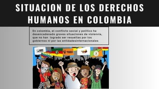 SITUACION DE LOS DERECHOS
HUMANOS EN COLOMBIA
En colombia, el conflicto social y politico ha
desencadenado graves situaciones de violenvia,
que no han logrado ser resueltas por los
gobiernos ni por las entidadesinternacionales
 
