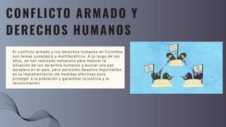 CONFLICTO ARMADO Y
DERECHOS HUMANOS
El conflicto armado y los derechos humanos en Colombia
son temas complejos y multifacéticos. A lo largo de los
años, se han realizado esfuerzos para mejorar la
situación de los derechos humanos y buscar una paz
duradera en el país, pero persisten desafíos importantes
en la implementación de medidas efectivas para
proteger a la población y garantizar la justicia y la
reconciliación.
 
