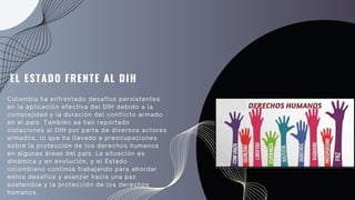 Colombia ha enfrentado desafíos persistentes
en la aplicación efectiva del DIH debido a la
complejidad y la duración del conflicto armado
en el país. También se han reportado
violaciones al DIH por parte de diversos actores
armados, lo que ha llevado a preocupaciones
sobre la protección de los derechos humanos
en algunas áreas del país. La situación es
dinámica y en evolución, y el Estado
colombiano continúa trabajando para abordar
estos desafíos y avanzar hacia una paz
sostenible y la protección de los derechos
humanos.
EL ESTADO FRENTE AL DIH
 