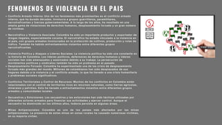 FENOMENOS DE VIOLENCIA EN EL PAIS
Conflicto Armado Interno: Uno de los fenómenos más prominentes es el conflicto armado
interno, que ha durado décadas. Involucra a grupos guerrilleros, paramilitares,
narcotraficantes y fuerzas gubernamentales. A lo largo de los años, ha resultado en una
amplia gama de violaciones de derechos humanos, desplazamiento forzado y un gran número
de víctimas.
Narcotráfico y Violencia Asociada: Colombia ha sido un importante productor y exportador de
drogas ilegales, especialmente cocaína. El narcotráfico ha estado vinculado a la violencia en
el país, con grupos armados involucrados en la protección de cultivos, producción y rutas de
tráfico. También ha habido enfrentamientos violentos entre diferentes grupos
narcotraficantes.
Violencia Política y Ataques a Líderes Sociales: La violencia política ha sido una constante en
la historia de Colombia. Los líderes políticos, defensores de derechos humanos y líderes
sociales han sido amenazados y asesinados debido a su trabajo. La persecución de
movimientos políticos y sindicatos también ha sido un problema en el pasado.
Desplazamiento Forzado: Colombia ha experimentado una de las crisis de desplazamiento
forzado más grandes del mundo. Millones de colombianos han sido desplazados de sus
hogares debido a la violencia y el conflicto armado, lo que ha llevado a una crisis humanitaria
y problemas sociales significativos.
Conflictos Territoriales y Control de Recursos: Muchos de los conflictos en Colombia están
relacionados con el control de territorios ricos en recursos naturales, como tierras agrícolas,
minerales y petróleo. Esto ha llevado a enfrentamientos violentos entre diferentes grupos
armados y comunidades locales.
Secuestros y Extorsiones: Los secuestros y las extorsiones han sido tácticas utilizadas por
diferentes actores armados para financiar sus actividades y ejercer control. Aunque el
secuestro ha disminuido en los últimos años, todavía persiste en algunas áreas.
Minas Antipersonales: Colombia es uno de los países más afectados por las minas
antipersonales. La presencia de estas minas en zonas rurales ha causado numerosas víctimas,
en su mayoría civiles.
.
 