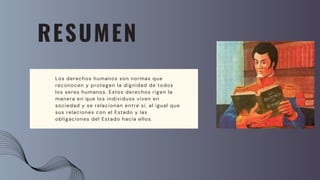 RESUMEN
Los derechos humanos son normas que
reconocen y protegen la dignidad de todos
los seres humanos. Estos derechos rigen la
manera en que los individuos viven en
sociedad y se relacionan entre sí, al igual que
sus relaciones con el Estado y las
obligaciones del Estado hacia ellos.
 