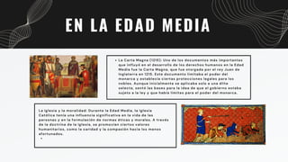 EN LA EDAD MEDIA
La Carta Magna (1215): Uno de los documentos más importantes
que influyó en el desarrollo de los derechos humanos en la Edad
Media fue la Carta Magna, que fue otorgada por el rey Juan de
Inglaterra en 1215. Este documento limitaba el poder del
monarca y establecía ciertas protecciones legales para los
nobles. Aunque inicialmente se aplicaba solo a una élite
selecta, sentó las bases para la idea de que el gobierno estaba
sujeto a la ley y que había límites para el poder del monarca.
La Iglesia y la moralidad: Durante la Edad Media, la Iglesia
Católica tenía una influencia significativa en la vida de las
personas y en la formulación de normas éticas y morales. A través
de la doctrina de la Iglesia, se promovían ciertos valores
humanitarios, como la caridad y la compasión hacia los menos
afortunados.
 
