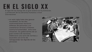 EN EL SIGLO XX
El siglo XX fue testigo de un gran avance en la promoción
y protección de los derechos humanos a nivel
internacional
en este siglo hubo dos gueras
mundiales. En las dos
confrontaciones murieron
millones de personas y se
cometieron atroces crimenes
contra la humanidad , ante esta
situacion, los gobernantes de un
gran numero de naciones,
elaboraron una serie de normas y
aucerdos con el fin de
salvaguardar las dignida de las
personas
 